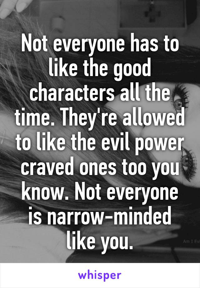 Not everyone has to like the good characters all the time. They're allowed to like the evil power craved ones too you know. Not everyone is narrow-minded like you.