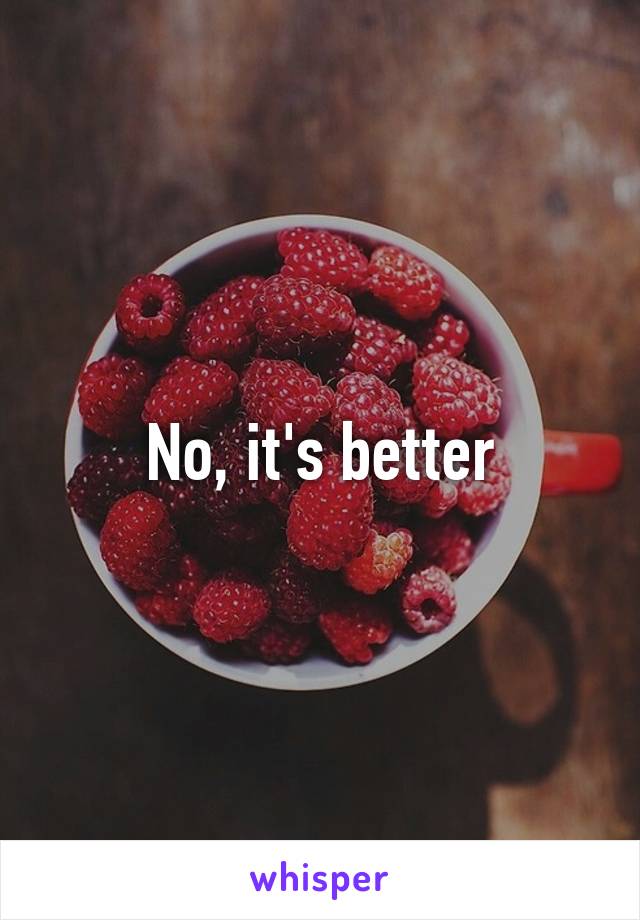 No, it's better