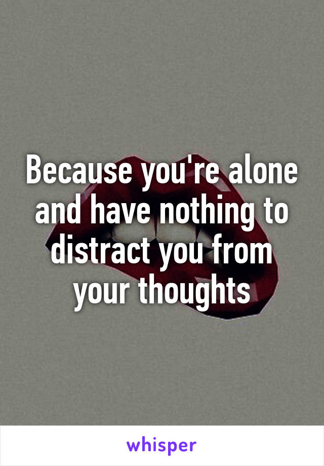 Because you're alone and have nothing to distract you from your thoughts