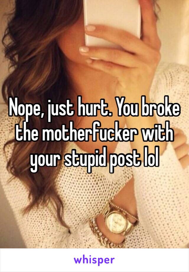 Nope, just hurt. You broke the motherfucker with your stupid post lol