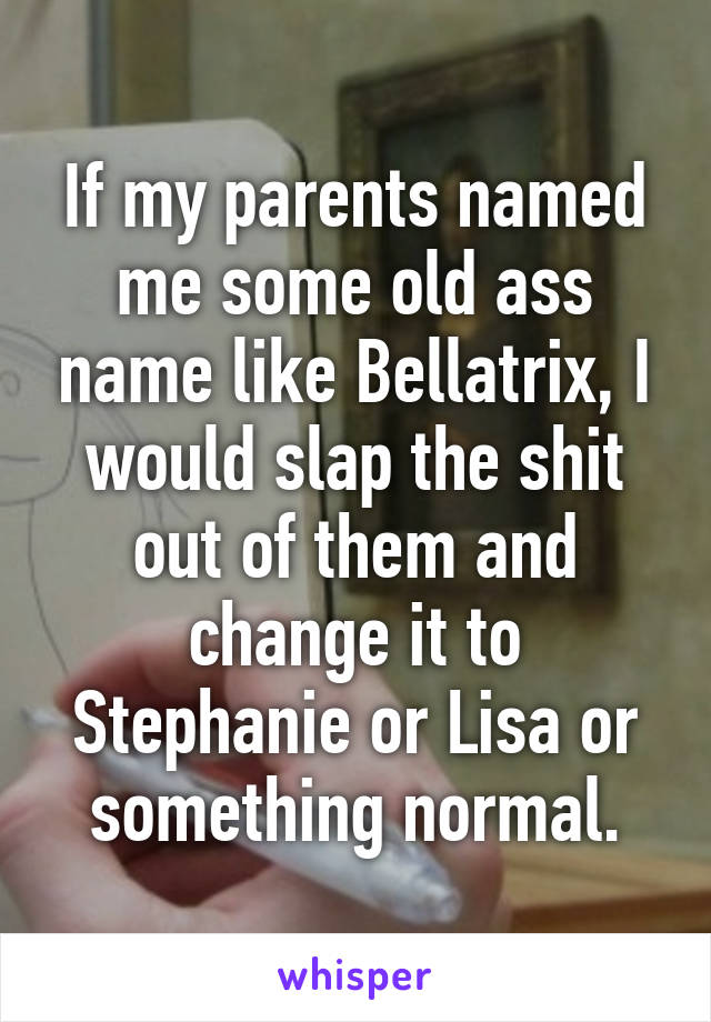 If my parents named me some old ass name like Bellatrix, I would slap the shit out of them and change it to Stephanie or Lisa or something normal.