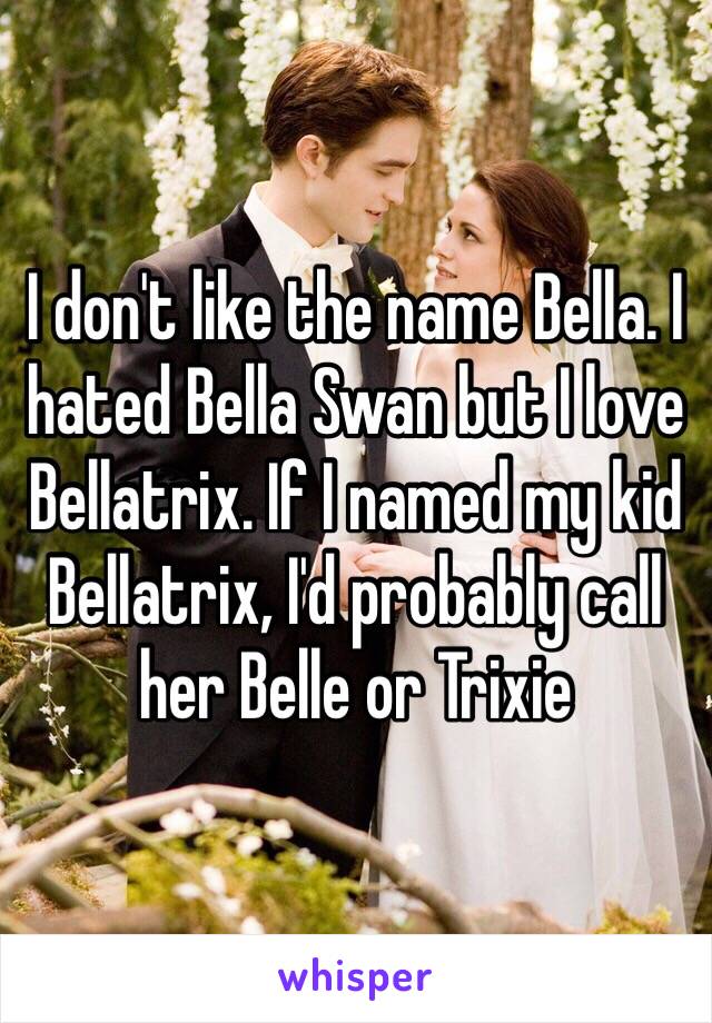 I don't like the name Bella. I hated Bella Swan but I love Bellatrix. If I named my kid Bellatrix, I'd probably call her Belle or Trixie