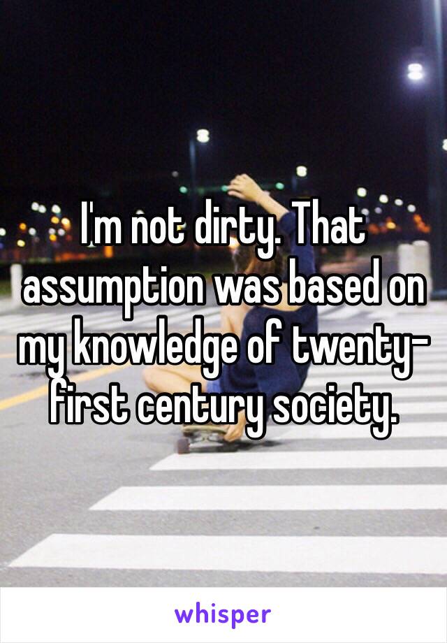 I'm not dirty. That assumption was based on my knowledge of twenty-first century society. 