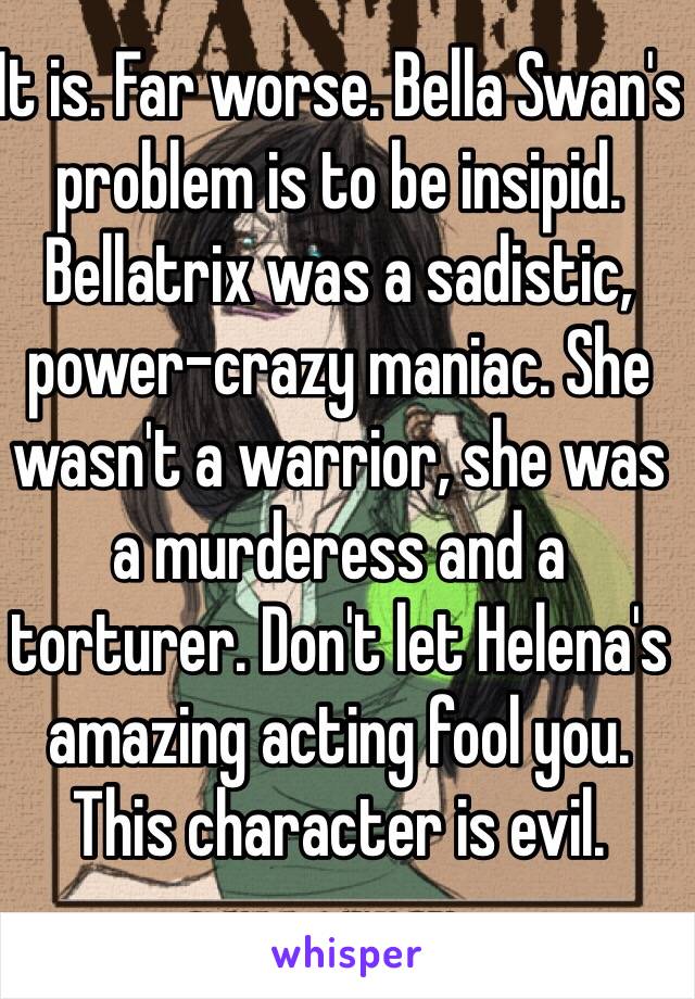 It is. Far worse. Bella Swan's problem is to be insipid. Bellatrix was a sadistic, power-crazy maniac. She wasn't a warrior, she was a murderess and a torturer. Don't let Helena's amazing acting fool you. This character is evil.