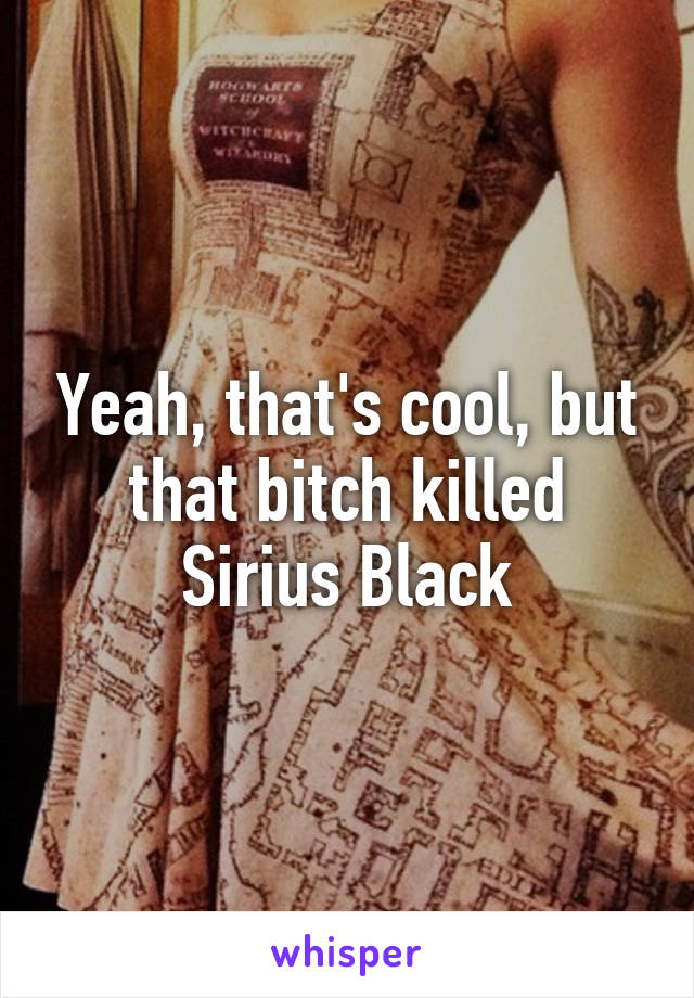 Yeah, that's cool, but that bitch killed Sirius Black