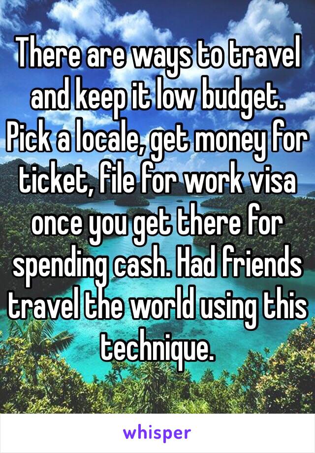 There are ways to travel and keep it low budget.
Pick a locale, get money for ticket, file for work visa once you get there for spending cash. Had friends travel the world using this technique.
