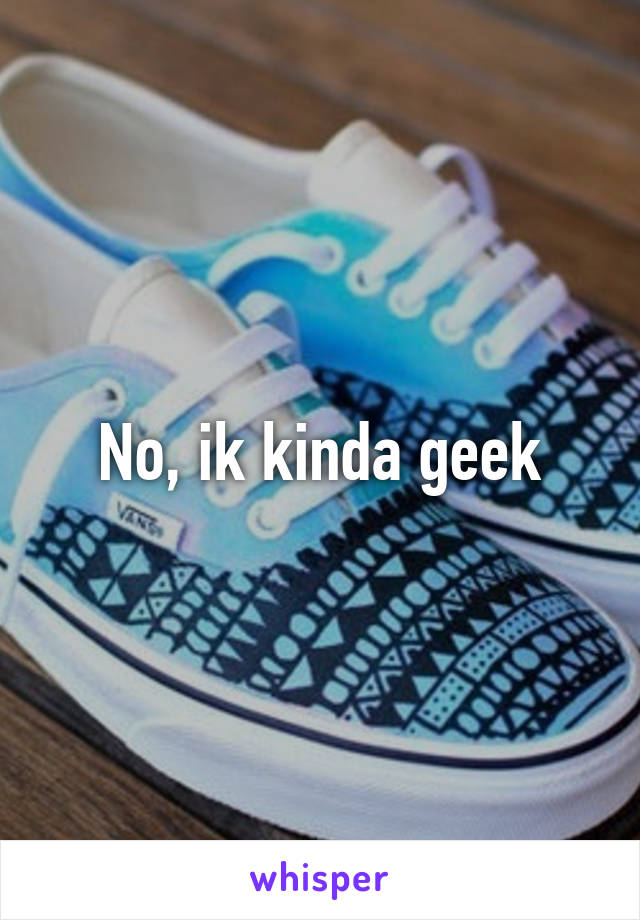 No, ik kinda geek