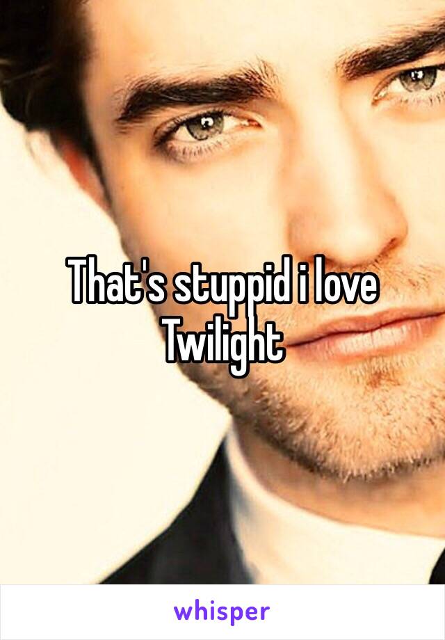 That's stuppid i love Twilight