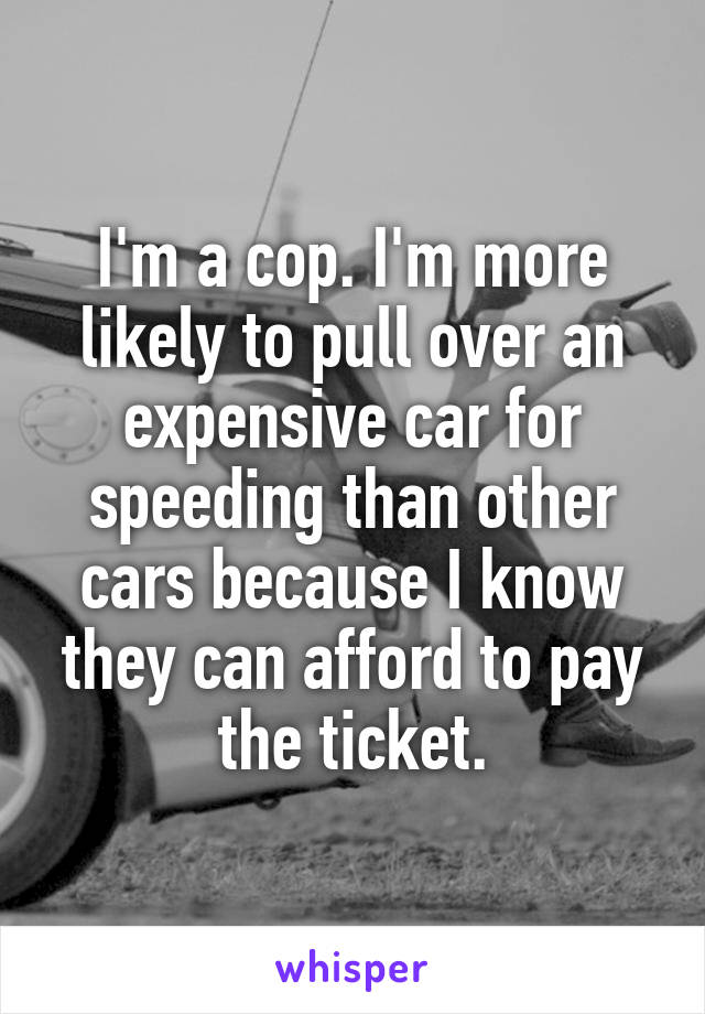 I'm a cop. I'm more likely to pull over an expensive car for speeding than other cars because I know they can afford to pay the ticket.