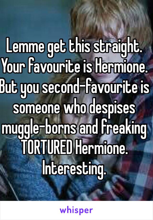 Lemme get this straight. Your favourite is Hermione. But you second-favourite is someone who despises muggle-borns and freaking TORTURED Hermione. Interesting.