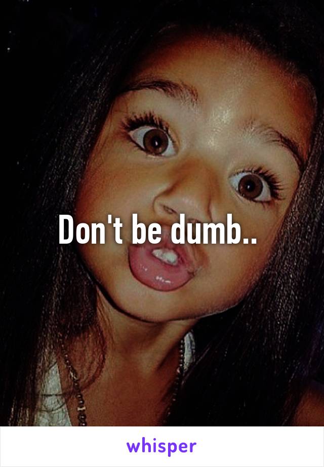 Don't be dumb.. 