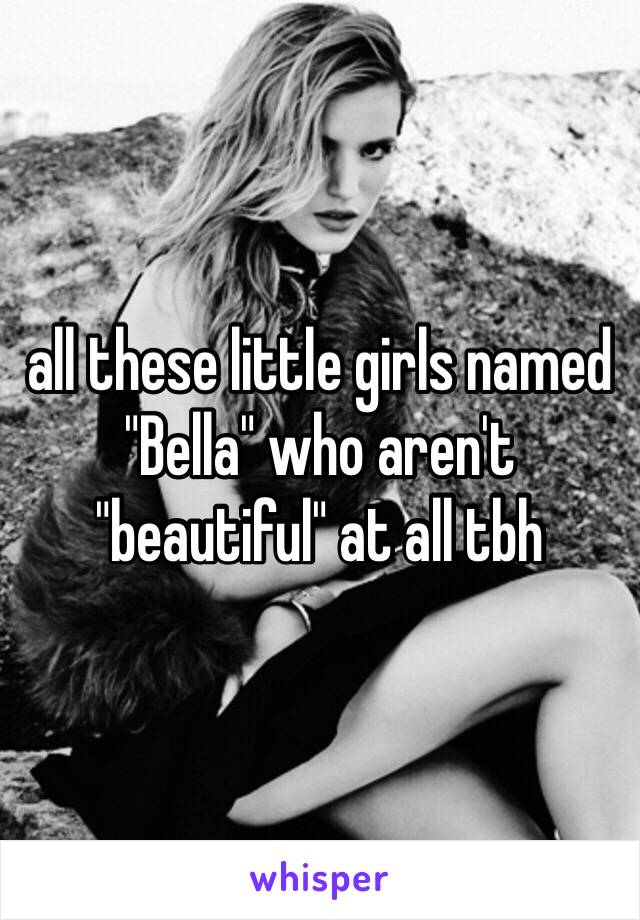 all these little girls named "Bella" who aren't "beautiful" at all tbh