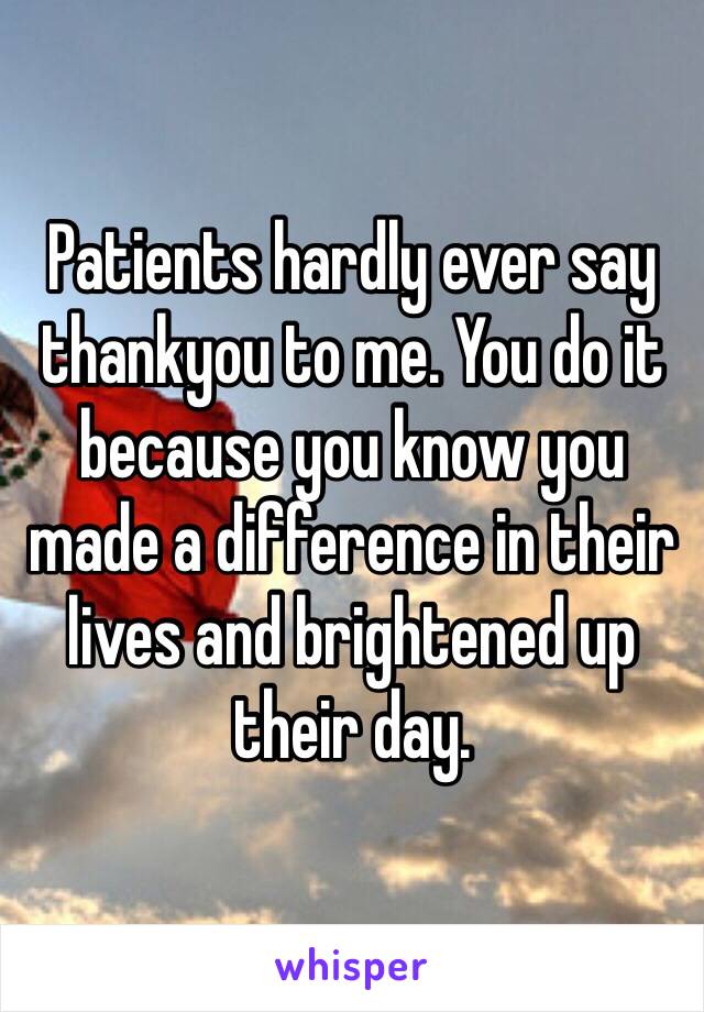 Patients hardly ever say thankyou to me. You do it because you know you made a difference in their lives and brightened up their day. 