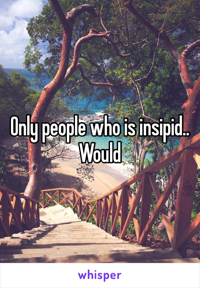 Only people who is insipid.. Would