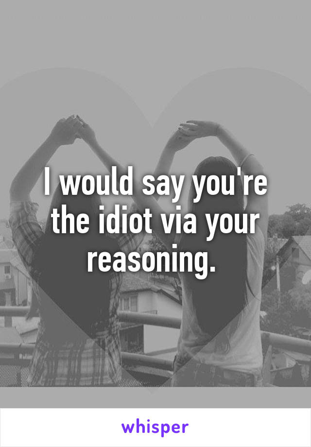 I would say you're the idiot via your reasoning. 