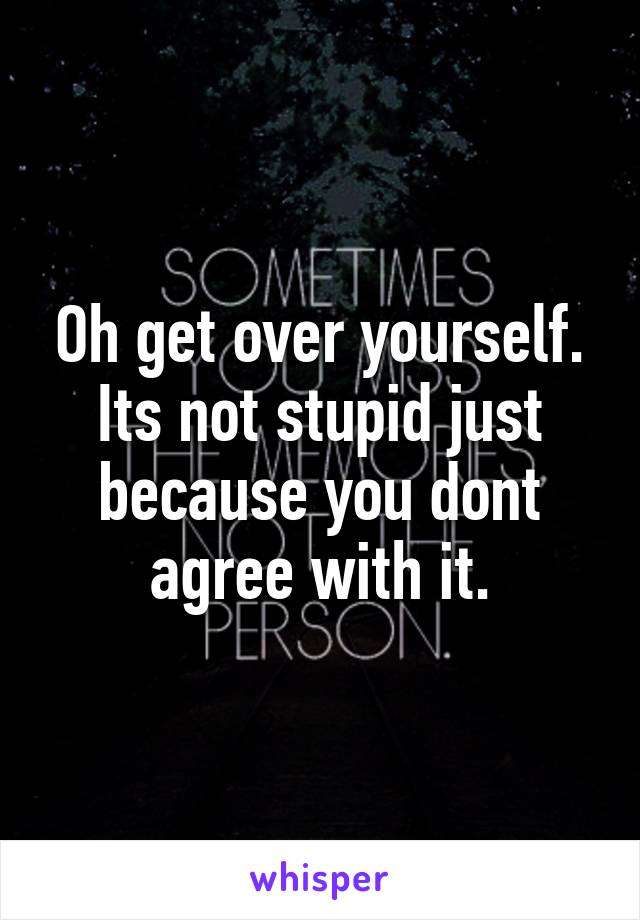 Oh get over yourself. Its not stupid just because you dont agree with it.