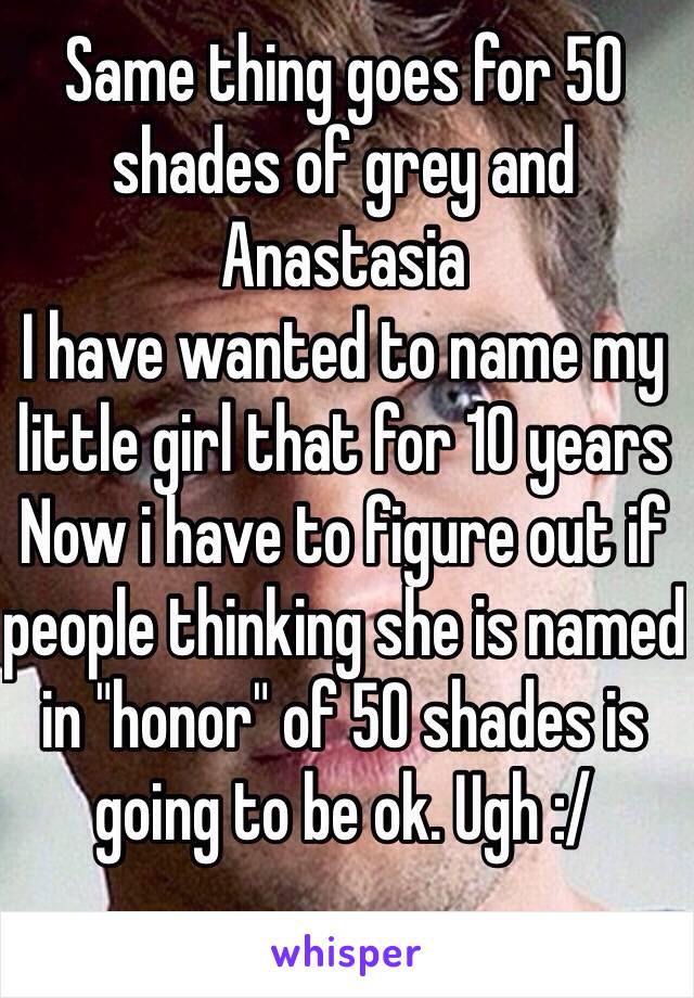 Same thing goes for 50 shades of grey and Anastasia 
I have wanted to name my little girl that for 10 years 
Now i have to figure out if people thinking she is named in "honor" of 50 shades is going to be ok. Ugh :/