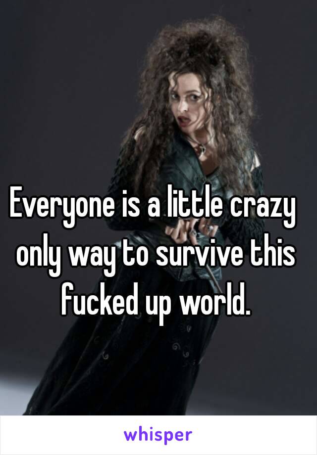 Everyone is a little crazy only way to survive this fucked up world.