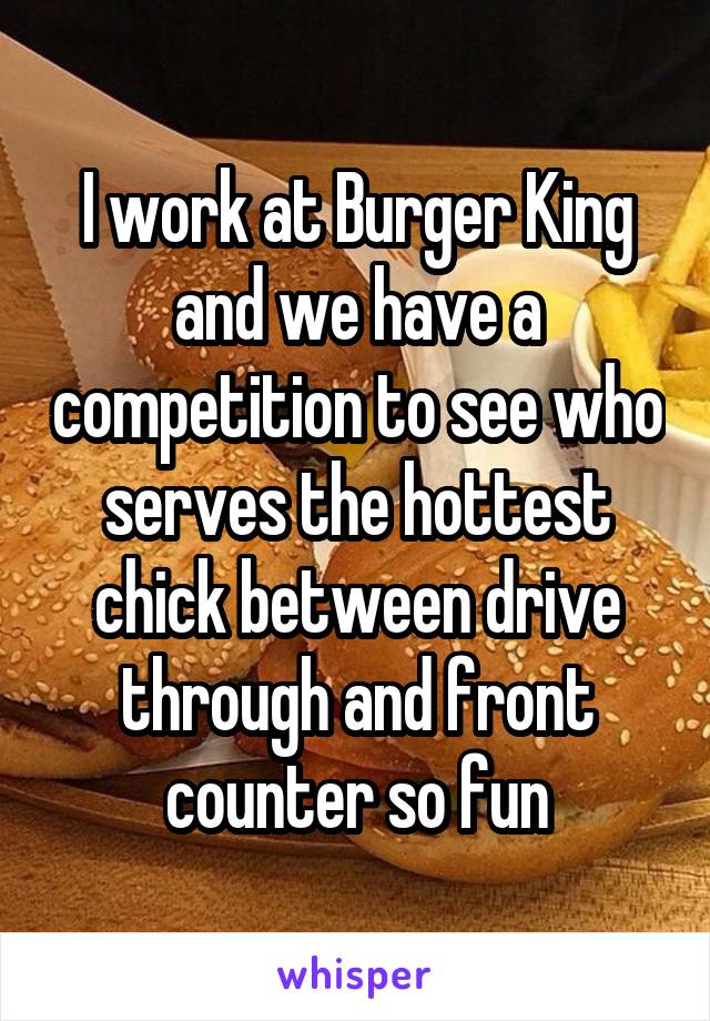 I work at Burger King and we have a competition to see who serves the hottest chick between drive through and front counter so fun