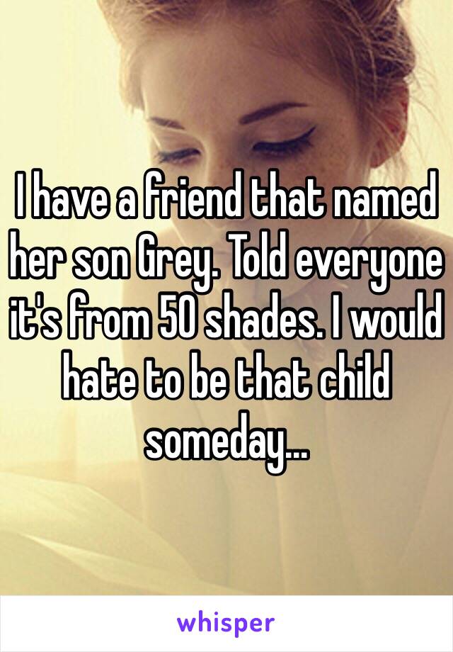 I have a friend that named her son Grey. Told everyone it's from 50 shades. I would hate to be that child someday...