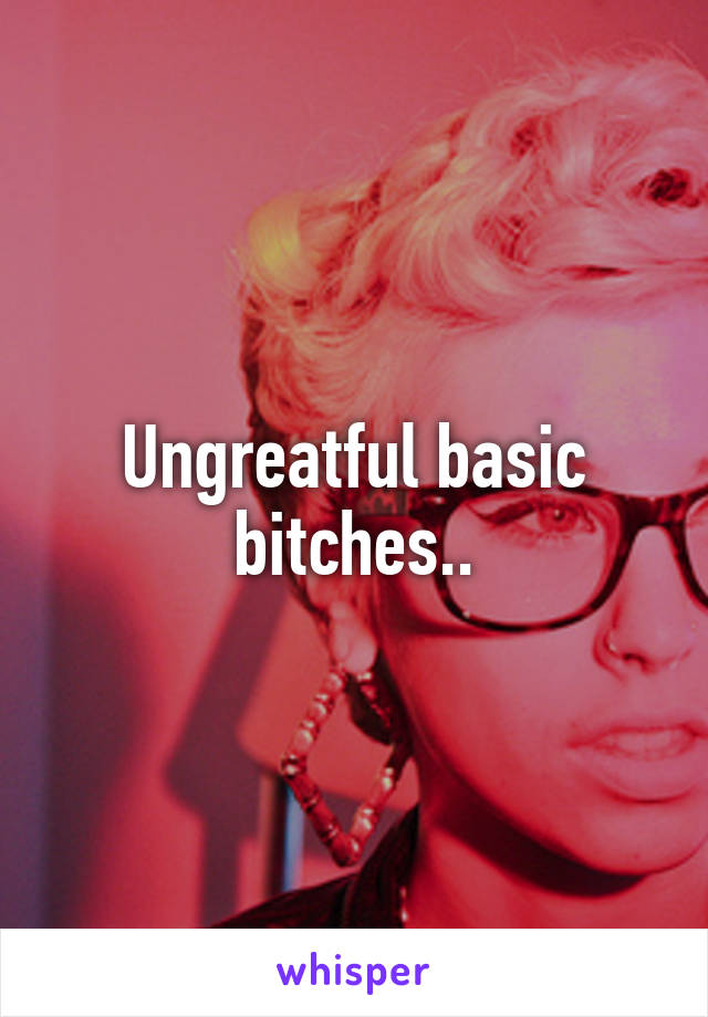 Ungreatful basic bitches..