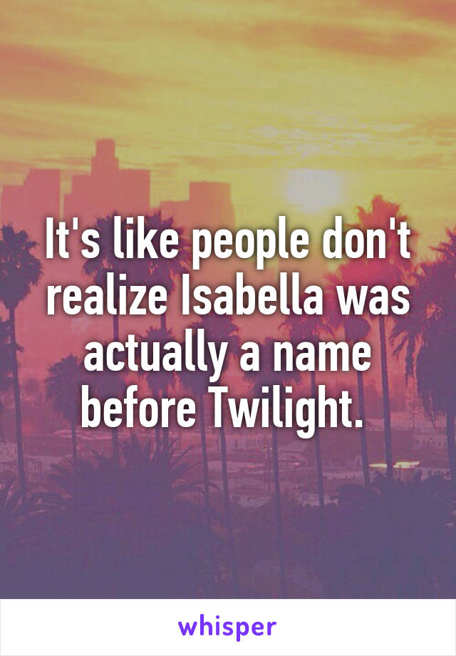 It's like people don't realize Isabella was actually a name before Twilight. 