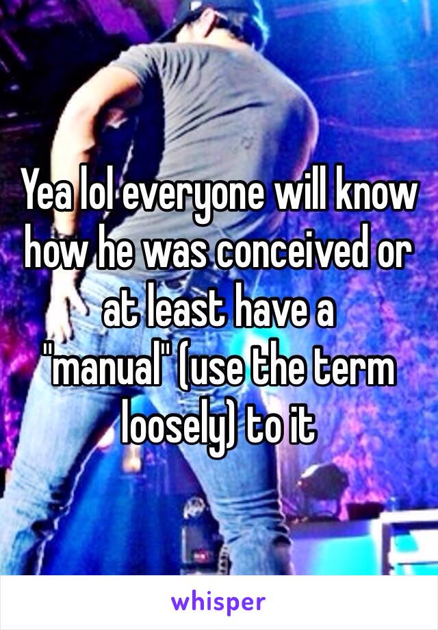 Yea lol everyone will know how he was conceived or at least have a "manual" (use the term loosely) to it  