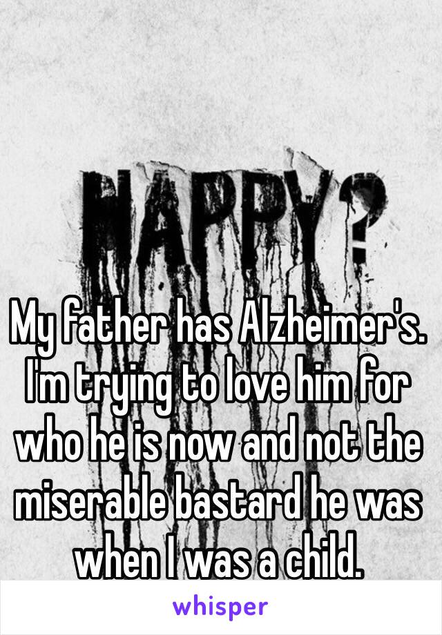 My father has Alzheimer's.
I'm trying to love him for who he is now and not the miserable bastard he was when I was a child.