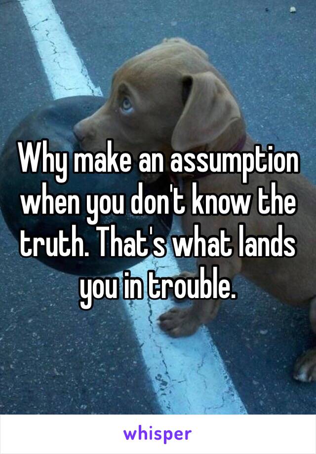 Why make an assumption when you don't know the truth. That's what lands you in trouble.