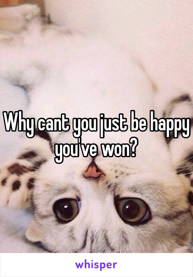 Why cant you just be happy you've won?