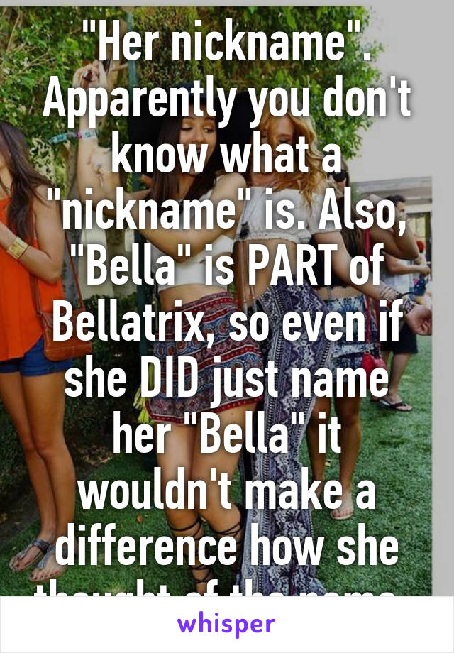 "Her nickname". Apparently you don't know what a "nickname" is. Also, "Bella" is PART of Bellatrix, so even if she DID just name her "Bella" it wouldn't make a difference how she thought of the name. 