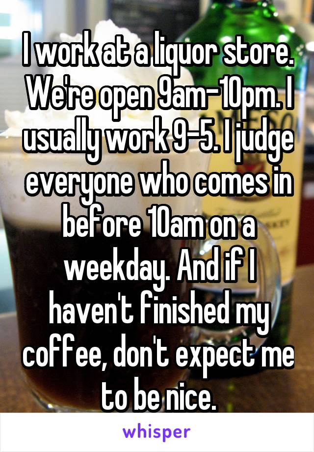 I work at a liquor store. We're open 9am-10pm. I usually work 9-5. I judge everyone who comes in before 10am on a weekday. And if I haven't finished my coffee, don't expect me to be nice.