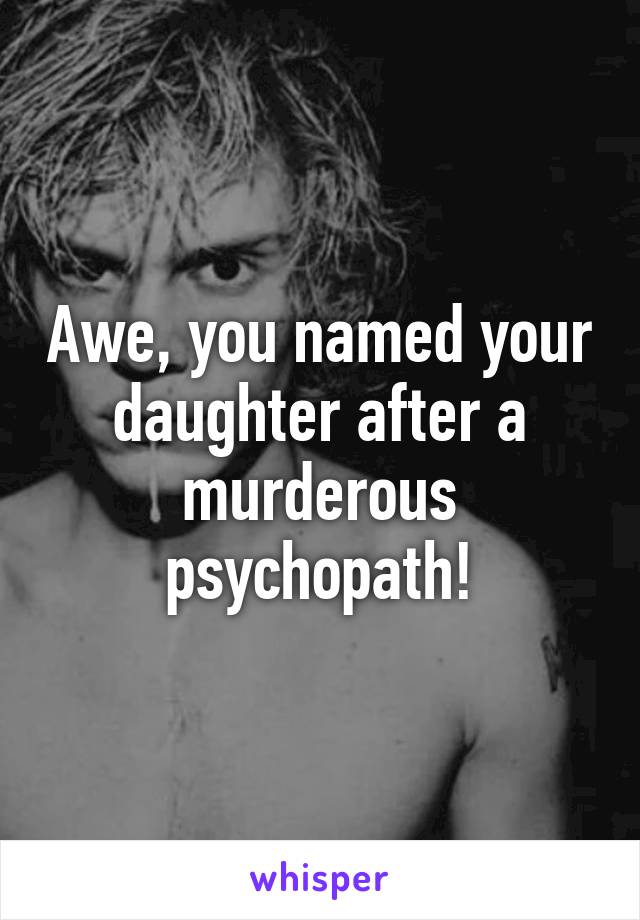 Awe, you named your daughter after a murderous psychopath!