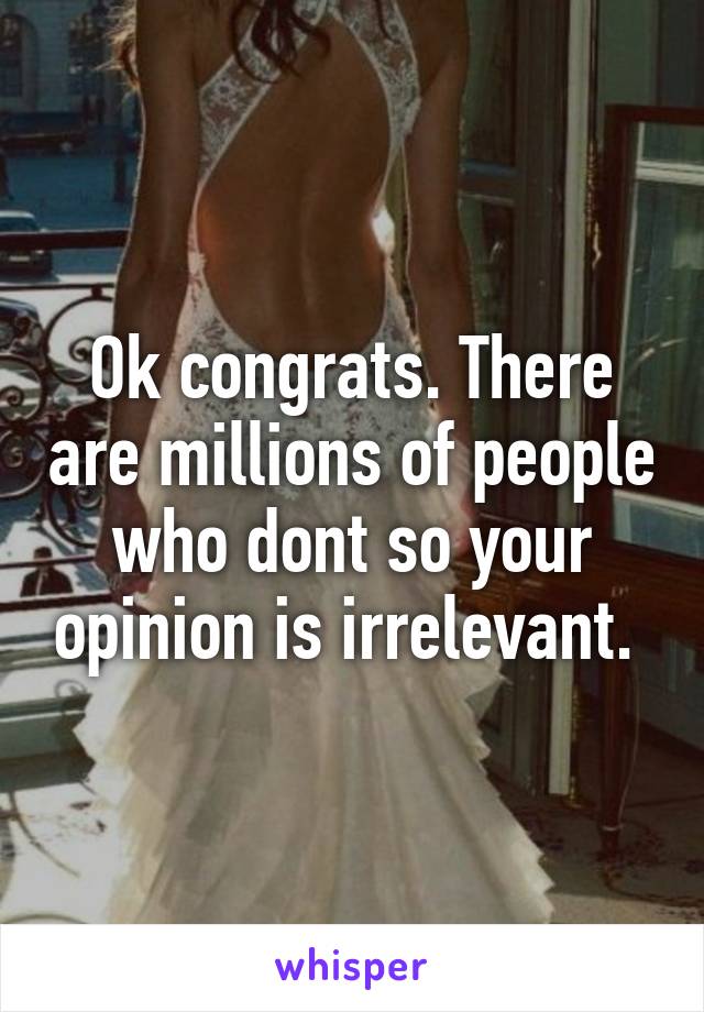 Ok congrats. There are millions of people who dont so your opinion is irrelevant. 