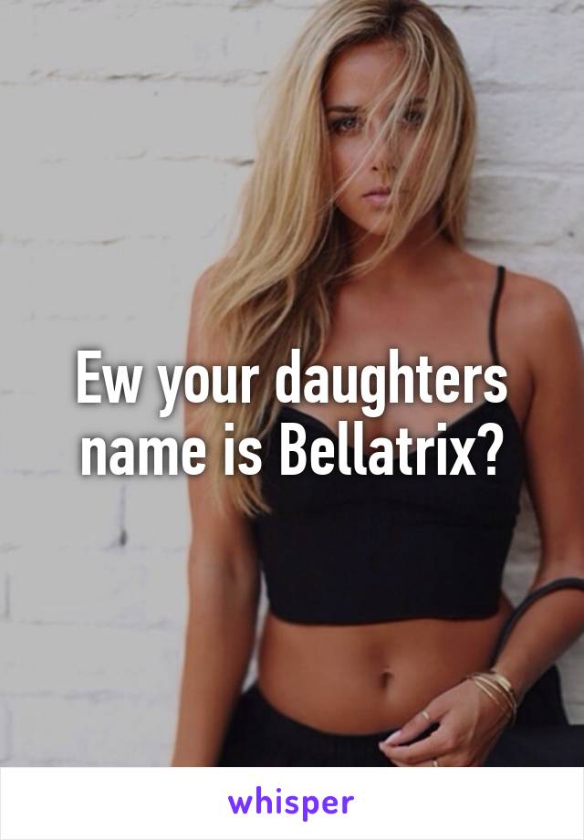 Ew your daughters name is Bellatrix?