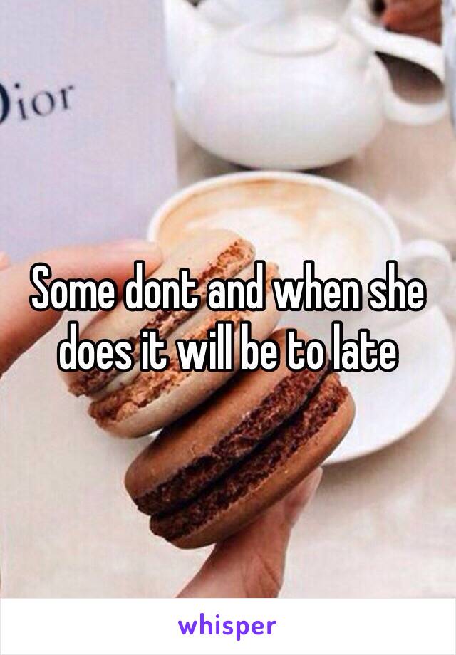 Some dont and when she does it will be to late 