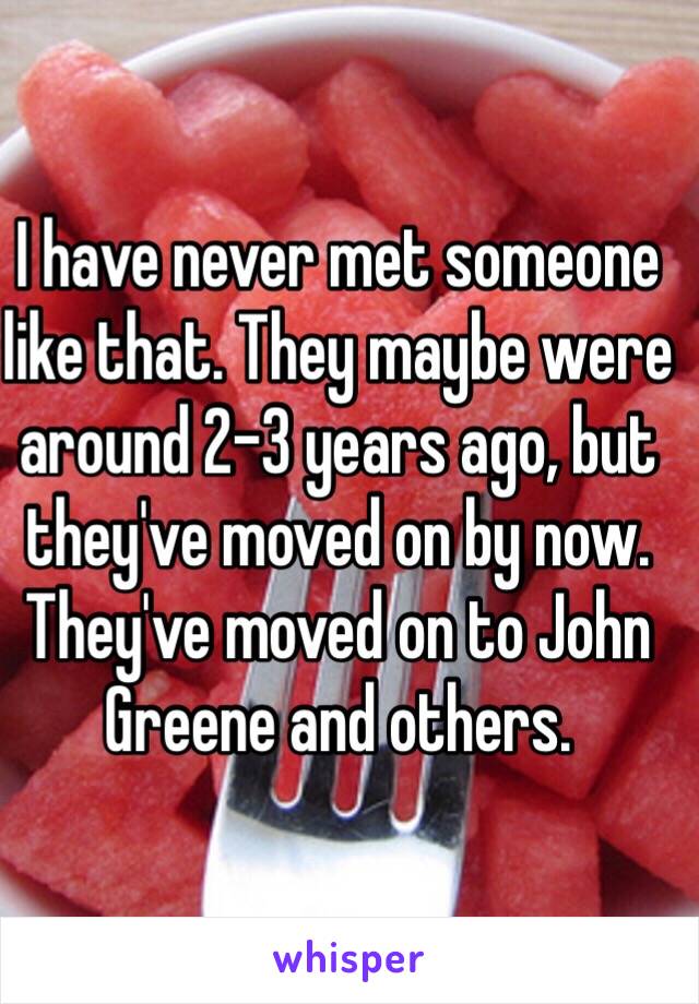 I have never met someone like that. They maybe were around 2-3 years ago, but they've moved on by now. They've moved on to John Greene and others.