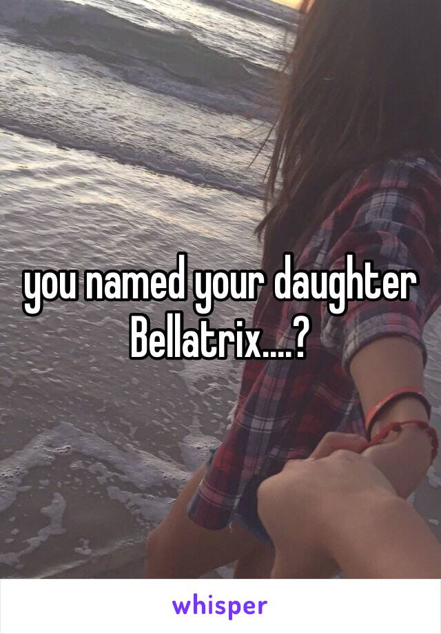 you named your daughter Bellatrix....?