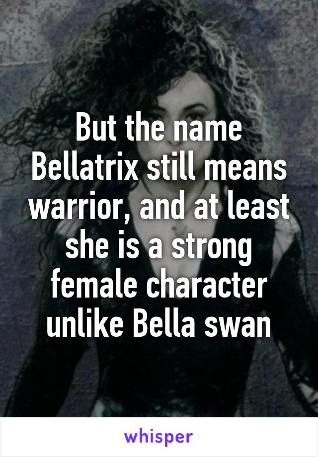 But the name Bellatrix still means warrior, and at least she is a strong female character unlike Bella swan