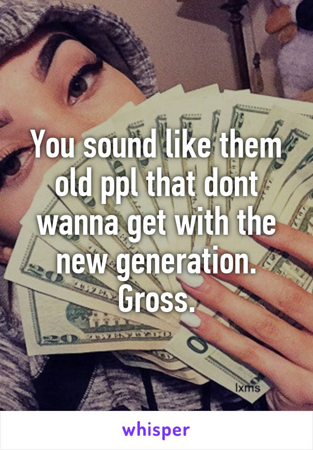 You sound like them old ppl that dont wanna get with the new generation. Gross.