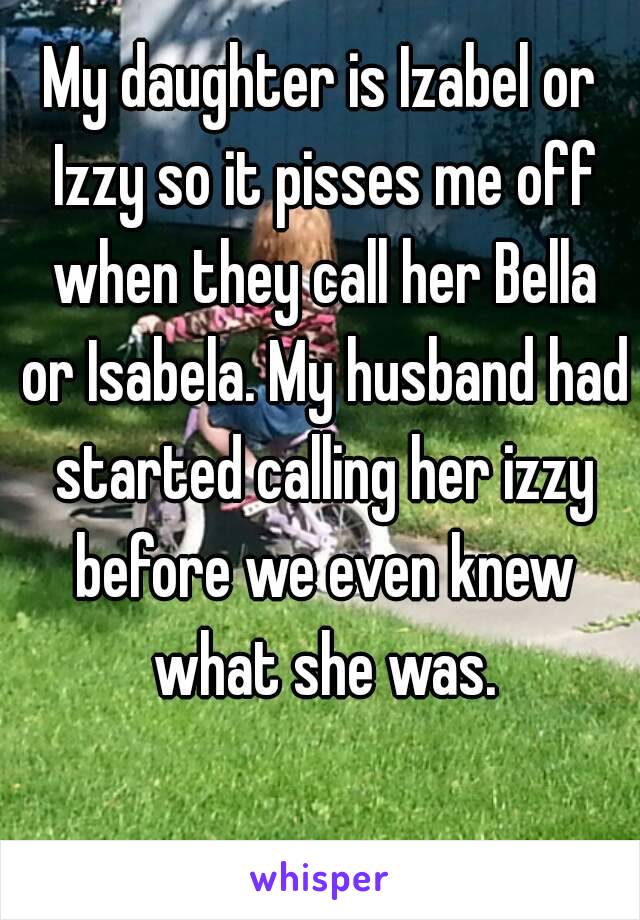 My daughter is Izabel or Izzy so it pisses me off when they call her Bella or Isabela. My husband had started calling her izzy before we even knew what she was.