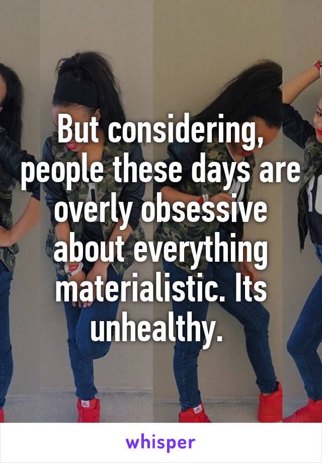 But considering, people these days are overly obsessive about everything materialistic. Its unhealthy. 