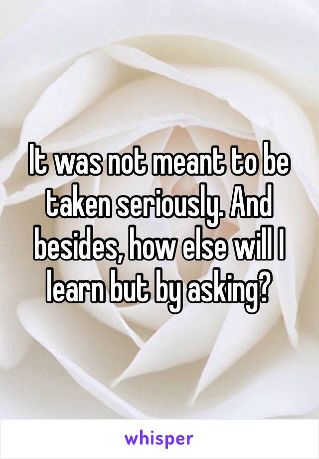 It was not meant to be taken seriously. And besides, how else will I learn but by asking?