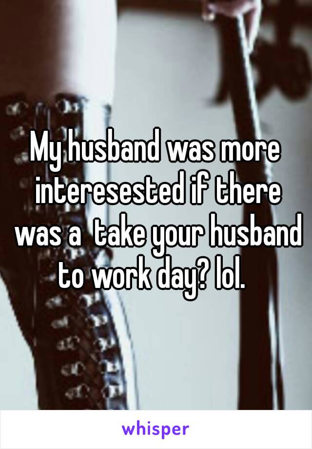 My husband was more interesested if there was a  take your husband to work day? lol.  