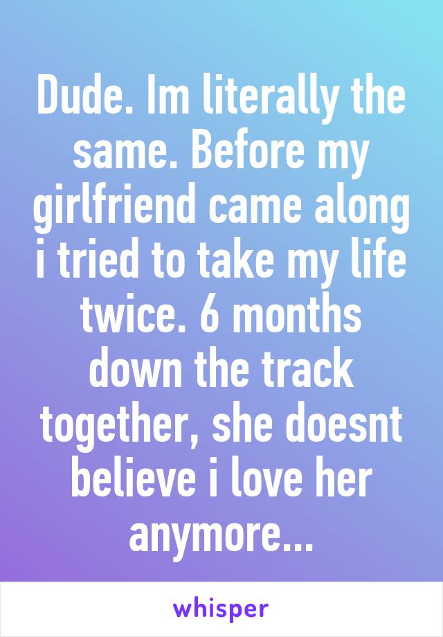 Dude. Im literally the same. Before my girlfriend came along i tried to take my life twice. 6 months down the track together, she doesnt believe i love her anymore...