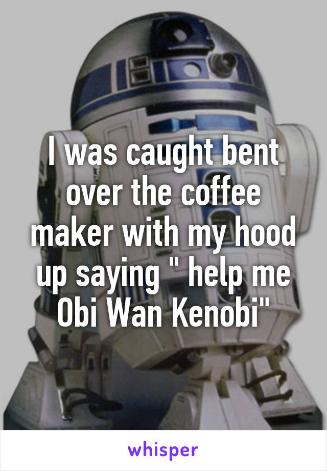 I was caught bent over the coffee maker with my hood up saying " help me Obi Wan Kenobi"
