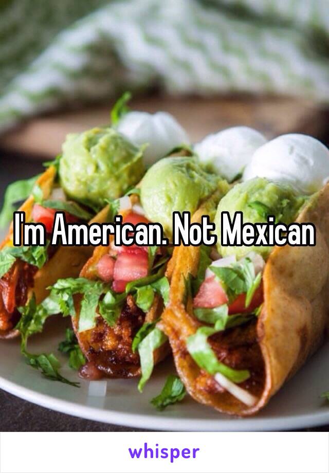 I'm American. Not Mexican 