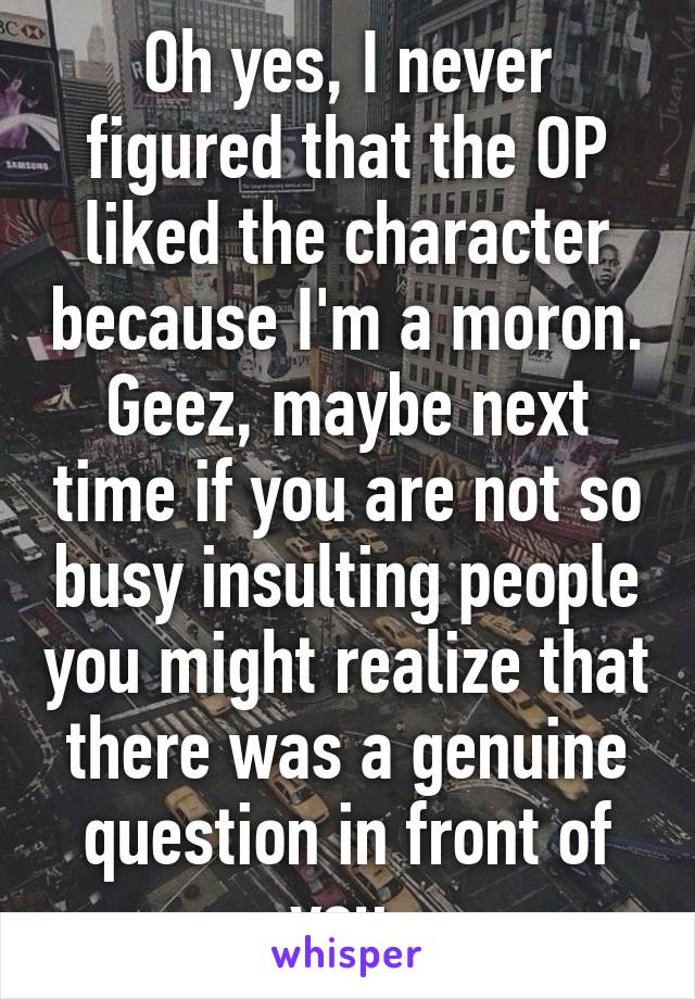 Oh yes, I never figured that the OP liked the character because I'm a moron. Geez, maybe next time if you are not so busy insulting people you might realize that there was a genuine question in front of you.