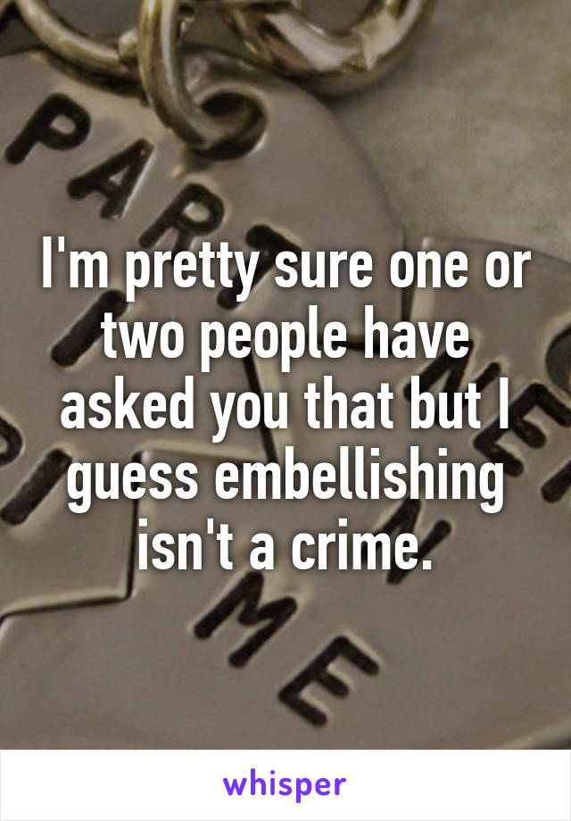 I'm pretty sure one or two people have asked you that but I guess embellishing isn't a crime.