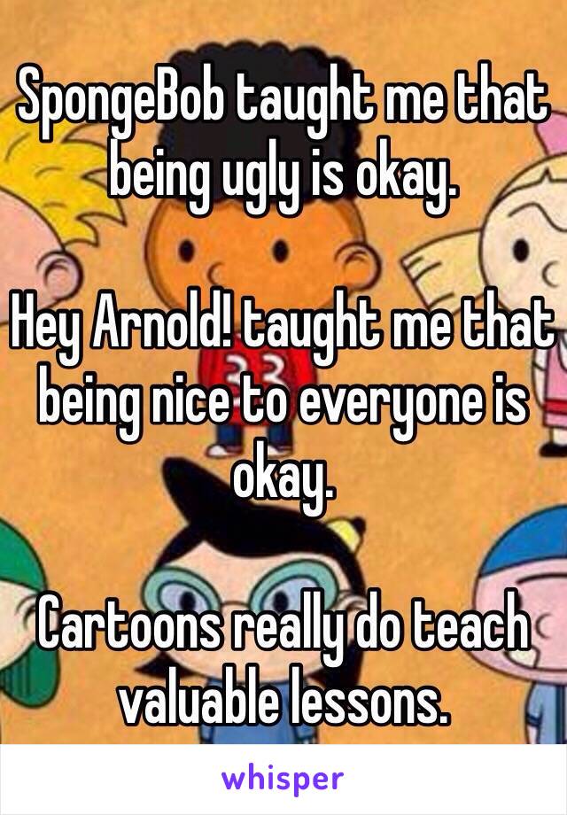 SpongeBob taught me that being ugly is okay. 

Hey Arnold! taught me that being nice to everyone is okay. 

Cartoons really do teach valuable lessons. 